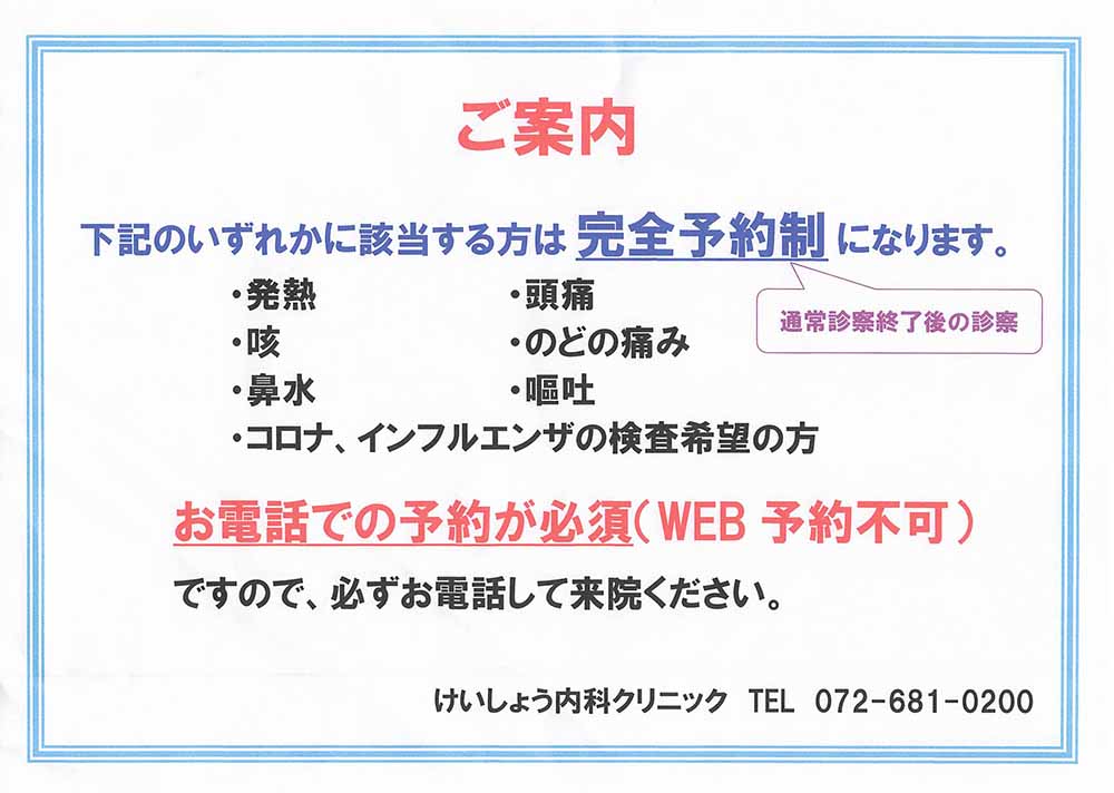 下記のいずれかに該当する方は 「完全予約制」（通常診察終了後の診察）になります。 | ・発熱・頭痛・咳・喉の痛み・鼻水・嘔吐・コロナ、インフルエンザの検査希望の方 | お電話での予約が必須（WEB予約不可） ですので、必ずお電話してご来院ください。けいしょう内科クリニック TEL.072-681-0200